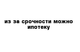 из-за срочности можно ипотеку